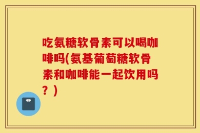 吃氨糖软骨素可以喝咖啡吗(氨基葡萄糖软骨素和咖啡能一起饮用吗？)