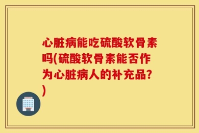 心脏病能吃硫酸软骨素吗(硫酸软骨素能否作为心脏病人的补充品？)