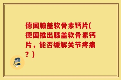 德国膝盖软骨素钙片(德国推出膝盖软骨素钙片，能否缓解关节疼痛？)