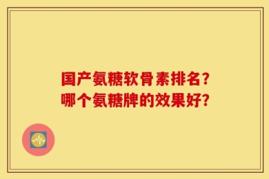 国产氨糖软骨素排名？哪个氨糖牌的效果好？