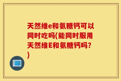 天然维e和氨糖钙可以同时吃吗(能同时服用天然维E和氨糖钙吗？)