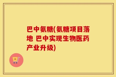 巴中氨糖(氨糖项目落地 巴中实现生物医药产业升级)