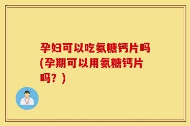 孕妇可以吃氨糖钙片吗(孕期可以用氨糖钙片吗？)
