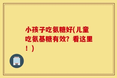 小孩子吃氨糖好(儿童吃氨基糖有效？看这里！)