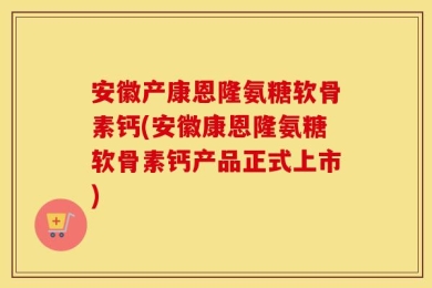 安徽产康恩隆氨糖软骨素钙(安徽康恩隆氨糖软骨素钙产品正式上市)