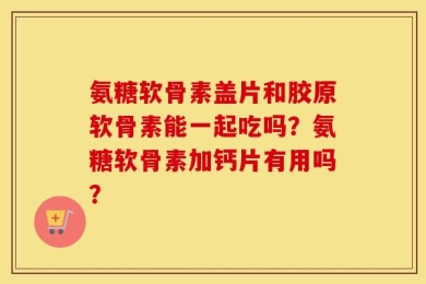 氨糖软骨素盖片和胶原软骨素能一起吃吗？氨糖软骨素加钙片有用吗？