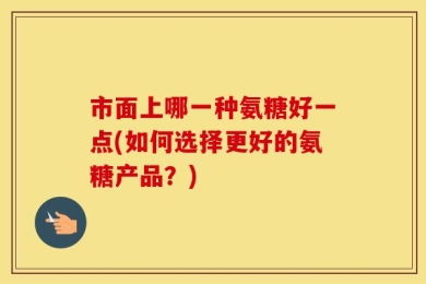 市面上哪一种氨糖好一点(如何选择更好的氨糖产品？)