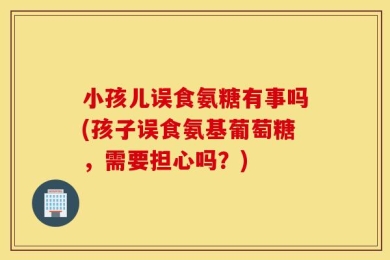 小孩儿误食氨糖有事吗(孩子误食氨基葡萄糖，需要担心吗？)
