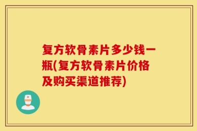 复方软骨素片多少钱一瓶(复方软骨素片价格及购买渠道推荐)