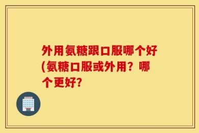 外用氨糖跟口服哪个好(氨糖口服或外用？哪个更好？