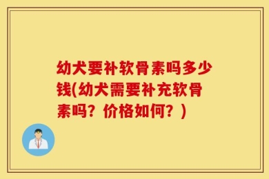 幼犬要补软骨素吗多少钱(幼犬需要补充软骨素吗？价格如何？)