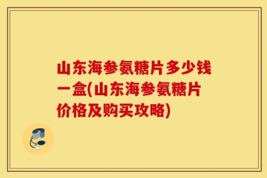山东海参氨糖片多少钱一盒(山东海参氨糖片价格及购买攻略)