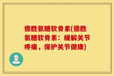 德胜氨糖软骨素(德胜氨糖软骨素：缓解关节疼痛，保护关节健康)