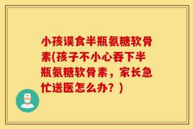 小孩误食半瓶氨糖软骨素(孩子不小心吞下半瓶氨糖软骨素，家长急忙送医怎么办？)