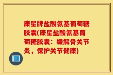 康星牌盐酸氨基葡萄糖胶囊(康星盐酸氨基葡萄糖胶囊：缓解骨关节炎，保护关节健康)