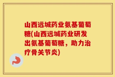 山西远城药业氨基葡萄糖(山西远城药业研发出氨基葡萄糖，助力治疗骨关节炎)