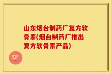 山东烟台制药厂复方软骨素(烟台制药厂推出复方软骨素产品)