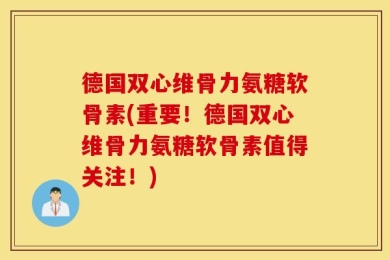 德国双心维骨力氨糖软骨素(重要！德国双心维骨力氨糖软骨素值得关注！)