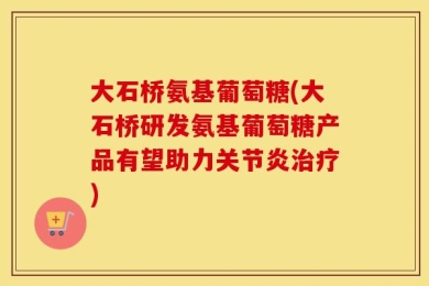 大石桥氨基葡萄糖(大石桥研发氨基葡萄糖产品有望助力关节炎治疗)