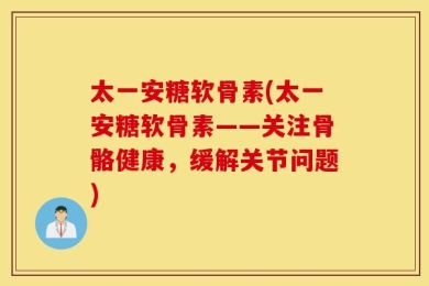 太一安糖软骨素(太一安糖软骨素——关注骨骼健康，缓解关节问题)