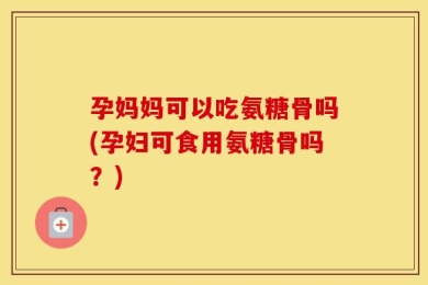孕妈妈可以吃氨糖骨吗(孕妇可食用氨糖骨吗？)
