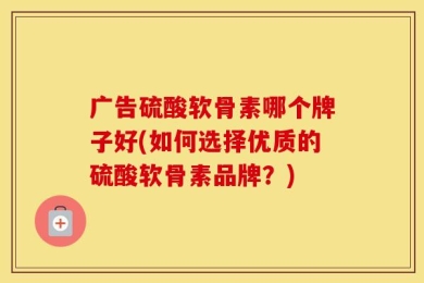 广告硫酸软骨素哪个牌子好(如何选择优质的硫酸软骨素品牌？)