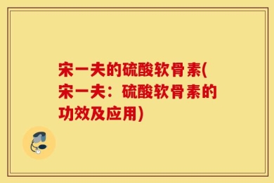 宋一夫的硫酸软骨素(宋一夫：硫酸软骨素的功效及应用)