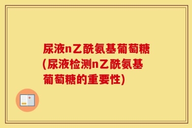 尿液n乙酰氨基葡萄糖(尿液检测n乙酰氨基葡萄糖的重要性)