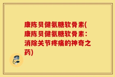 康陈贝健氨糖软骨素(康陈贝健氨糖软骨素：消除关节疼痛的神奇之药)