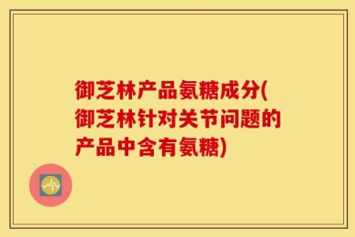御芝林产品氨糖成分(御芝林针对关节问题的产品中含有氨糖)