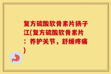 复方硫酸软骨素片扬子江(复方硫酸软骨素片：养护关节，舒缓疼痛)