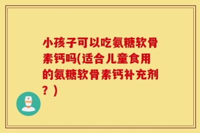 小孩子可以吃氨糖软骨素钙吗(适合儿童食用的氨糖软骨素钙补充剂？)