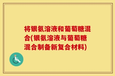 将银氨溶液和葡萄糖混合(银氨溶液与葡萄糖混合制备新复合材料)