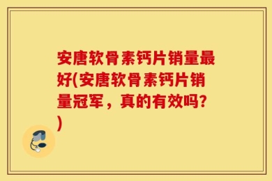 安唐软骨素钙片销量最好(安唐软骨素钙片销量冠军，真的有效吗？)
