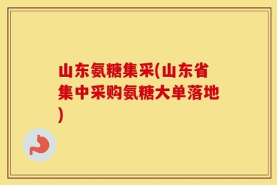山东氨糖集采(山东省集中采购氨糖大单落地)
