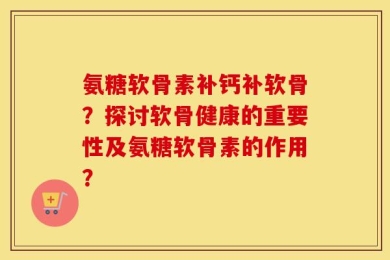 氨糖软骨素补钙补软骨？探讨软骨健康的重要性及氨糖软骨素的作用？