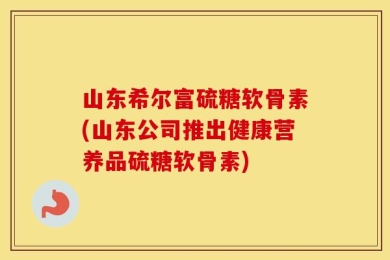 山东希尔富硫糖软骨素(山东公司推出健康营养品硫糖软骨素)