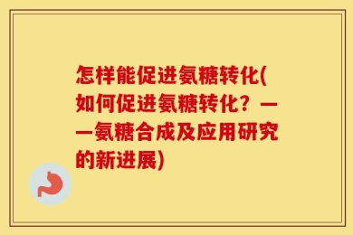 怎样能促进氨糖转化(如何促进氨糖转化？——氨糖合成及应用研究的新进展)
