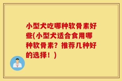 小型犬吃哪种软骨素好些(小型犬适合食用哪种软骨素？推荐几种好的选择！)