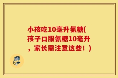 小孩吃10毫升氨糖(孩子口服氨糖10毫升，家长需注意这些！)