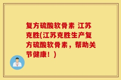 复方硫酸软骨素 江苏克胜(江苏克胜生产复方硫酸软骨素，帮助关节健康！)
