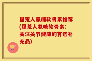 垦荒人氨糖软骨素推荐(垦荒人氨糖软骨素：关注关节健康的首选补充品)