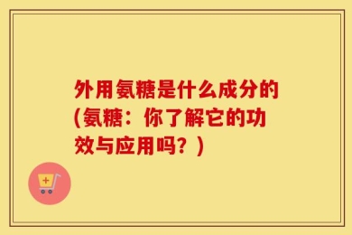 外用氨糖是什么成分的(氨糖：你了解它的功效与应用吗？)