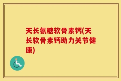 天长氨糖软骨素钙(天长软骨素钙助力关节健康)