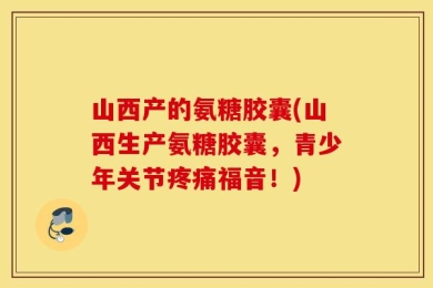 山西产的氨糖胶囊(山西生产氨糖胶囊，青少年关节疼痛福音！)