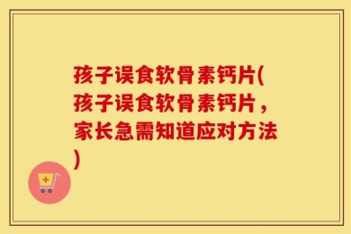 孩子误食软骨素钙片(孩子误食软骨素钙片，家长急需知道应对方法)