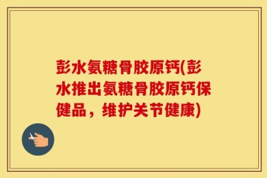 彭水氨糖骨胶原钙(彭水推出氨糖骨胶原钙保健品，维护关节健康)