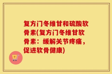 复方门冬维甘和硫酸软骨素(复方门冬维甘软骨素：缓解关节疼痛，促进软骨健康)