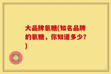 大品牌氨糖(知名品牌的氨糖，你知道多少？)