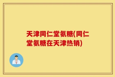 天津同仁堂氨糖(同仁堂氨糖在天津热销)